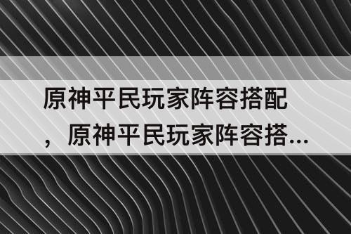 原神平民玩家阵容搭配，原神平民玩家阵容搭配攻略