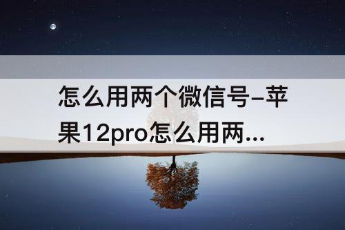 怎么用两个微信号-苹果12pro怎么用两个微信号