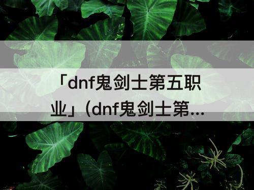 「dnf鬼剑士第五职业」(dnf鬼剑士第五职业什么时候出)
