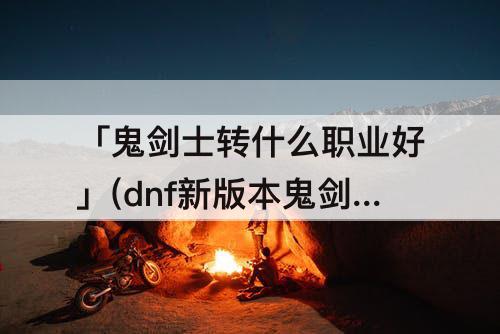 「鬼剑士转什么职业好」(dnf新版本鬼剑士转什么职业好)