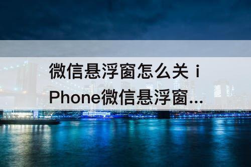 微信悬浮窗怎么关 iPhone微信悬浮窗怎么关闭